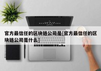 官方最信任的区块链公司是[官方最信任的区块链公司是什么]