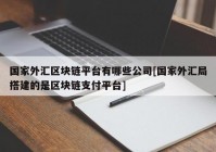 国家外汇区块链平台有哪些公司[国家外汇局搭建的是区块链支付平台]